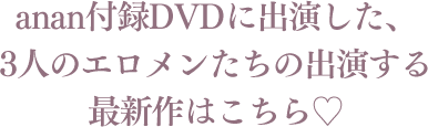 anan付録DVDに出演した、3人のエロメンたちの出演する最新作はこちら♡