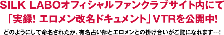 SILK LABOオフィシャルファンクラブサイト内にて「実録！ エロメン改名ドキュメント」ＶＴＲを公開中！どのようにして命名されたか、有名占い師とエロメンとの掛け合いがご覧になれます…！