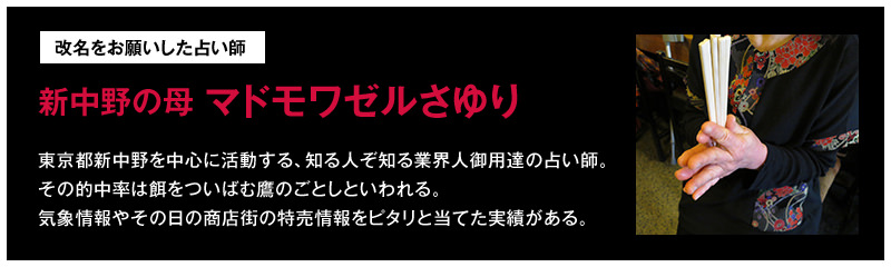 改名をお願いした占い師「新中野の母 マドモワゼルさゆり」…東京都新中野を中心に活動する、知る人ぞ知る業界人御用達の占い師。その的中率は餌をついばむ鷹のごとしといわれる。気象情報やその日の商店街の特売情報をピタリと当てた実績がある。